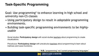 Task-Specific Programming
Goal: Use programming* to enhance learning in high school and
university non-CS classes
• Using participatory design to result in adoptable programming
environments.
• Building task-specific programming environments to be highly-
usable
31
Social studies: Participatory design with social studies teachers about programming to create
visualizations. 
Precalculus: Participatory design with precalculus teachers about programming to learn about
matrices (and wave functions).
* N.B. “programming” not “current programming languages.”
 
