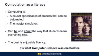 Computation as a literacy
▪ Computing is:
▪ A causal specification of process that can be
automated.
▪ The master simulator.
▪ Can be and effect the way that students learn
everything else.
▪ The goal is enjoyable fluency.
It’s what Computer Science was created for.
13
 
