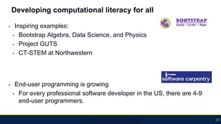 Developing computational literacy for all
▪ Inspiring examples:
▪ Bootstrap Algebra, Data Science, and Physics
▪ Project GUTS
▪ CT-STEM at Northwestern
▪ End-user programming is growing
▪ For every professional software developer in the US, there are 4-9
end-user programmers.
24
 