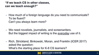 “If we teach CS in other classes,
can we teach enough?”
▪ How much of a foreign language do you need to communicate?
To be fluent?
Can’t you always learn more?
▪ We need novelists, journalists, and screenwriters.
But the biggest impact of writing is the everyday use of it.
▪ Rich, Strickland, Binkowski, Moran, and Franklin (ICER 2017)
asked the question:
What’s the starting place for K-8 CS learners?
36
 