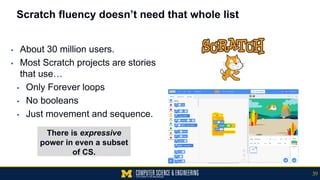 Scratch fluency doesn’t need that whole list
▪ About 30 million users.
▪ Most Scratch projects are stories
that use…
▪ Only Forever loops
▪ No booleans
▪ Just movement and sequence.
There is expressive
power in even a subset
of CS.
39
 