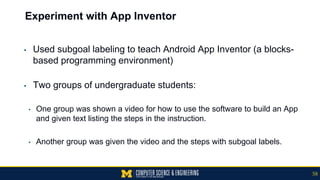 Experiment with App Inventor
▪ Used subgoal labeling to teach Android App Inventor (a blocks-
based programming environment)
▪ Two groups of undergraduate students:
• One group was shown a video for how to use the software to build an App
and given text listing the steps in the instruction.
• Another group was given the video and the steps with subgoal labels.
58
 