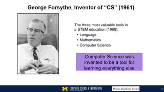 George Forsythe, Inventor of “CS” (1961)
The three most valuable tools in
a STEM education (1968):
• Language
• Mathematics
• Computer Science
Photo Stanford News 6
Computer Science was
invented to be a tool for
learning everything else
 