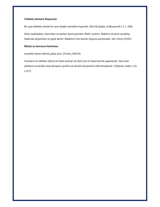 Tefekkür (Anlamlı Düşünme):
Bir saat tefekkür etmek bir sene ibadet etmekten hayırlıdır. (İbn Ebi Şeybe, el Musannef c.7, s. 190)
Onlar ayaktayken, otururken ve yanları üzere yatarken Allah’ı anarlar. Göklerin ve yerin yaradılışı
hakkında düşünürler ve şöyle derler: Rabbimiz! Sen bunları boşuna yaratmadın. (Al-i İmran 3/191)
Ölümü ve Sonrasını Hatırlama:
Lezzetleri kesen ölümü çokça anın. (Tirmizi, Zühd 4)
İnsanların en akıllıları ölümü en fazla ananlar ve ölüm için en fazla hazırlık yapanlardır. İşte onlar
akıllıların ta kendisi olup dünyanın şerefini ve ahretin kerametini elde etmişlerdir. (Taberani, Kebir c.12,
s.217)
 