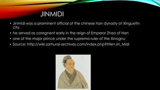 JINMIDI
• Jinmidi was a praminent official of the chinese han dynasty of Xinguetin
city.
• he served as coregnent early in the reign of Emperor Zhao of Han
• one of the major prince under the suprema ruler of the Xinognu
• Source: http://wiki.samurai-archives.com/index.php?title=Jin_Midi
 