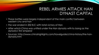 REBEL ARMIES ATTACK HAN
DYNAST CAPITAL
• These battles were largely independent of the main conflict between
western chu and han
• the war ended in 202 B.C with total victory of Han
• After which China was unified under the Han dynsaty with liu bang as the
dynsaty's first emperor
• Sources: http://www.chinahighlights.com/travelguide/china-history/the-han-
dynasty.htm
 