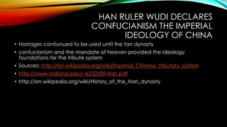 HAN RULER WUDI DECLARES
CONFUCIANISM THE IMPERIAL
IDEOLOGY OF CHINA
• Hostages contiunued to be used until the tan dynasty
• confucianism and the mandate of heaven provided the ideology
foundations for the tribute system
• Sources: http://en.wikipedia.org/wiki/Imperial_Chinese_tributary_system
• http://www.indiana.edu/~e232/09-Han.pdf
• http://en.wikipedia.org/wiki/History_of_the_Han_dynasty
 