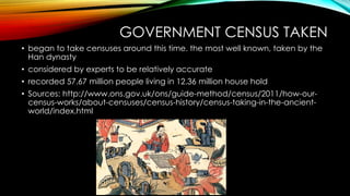 GOVERNMENT CENSUS TAKEN
• began to take censuses around this time. the most well known, taken by the
Han dynasty
• considered by experts to be relatively accurate
• recorded 57.67 million people living in 12.36 million house hold
• Sources: http://www.ons.gov.uk/ons/guide-method/census/2011/how-our-
census-works/about-censuses/census-history/census-taking-in-the-ancient-
world/index.html
 