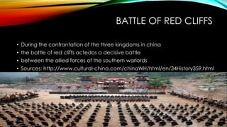 BATTLE OF RED CLIFFS
• During the confrantation of the three kingdoms in china
• the battle of red cliffs actedos a decisive battle
• between the allied forces of the southern warlords
• Sources: http://www.cultural-china.com/chinaWH/html/en/34History359.html
 