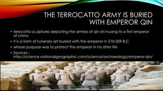 THE TERROCATTO ARMY IS BURIED
WITH EMPEROR QIN
• terecotta sculptures depicting the armies of qin shi huang its a first emperor
of chına
• it is a form of funerary art buried with the emperor in 210-209 B.C
• whose purpose was to protect the emperor in his after life
• Sources :
http://science.nationalgeographic.com/science/archaeology/emperor-qin/
 