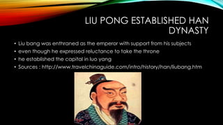 LIU PONG ESTABLISHED HAN
DYNASTY
• Liu bang was enthraned as the emperor with support from his subjects
• even though he expressed reluctance to take the throne
• he established the capital in luo yang
• Sources : http://www.travelchinaguide.com/intro/history/han/liubang.htm
 