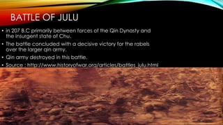 BATTLE OF JULU
• in 207 B.C primarily between forces of the Qin Dynasty and
the insurgent state of Chu.
• The battle concluded with a decisive victory for the rabels
over the larger qin army.
• Qin army destroyed in this battle.
• Source : http://www.historyofwar.org/articles/battles_julu.html
 