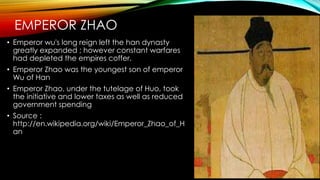 EMPEROR ZHAO
• Emperor wu's long reign left the han dynasty
greatly expanded ; however constant warfares
had depleted the empires coffer.
• Emperor Zhao was the youngest son of emperor
Wu of Han
• Emperor Zhao, under the tutelage of Huo, took
the initiative and lower taxes as well as reduced
government spending
• Source :
http://en.wikipedia.org/wiki/Emperor_Zhao_of_H
an
 