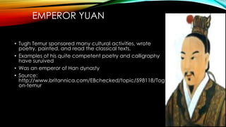 EMPEROR YUAN
• Tugh Temur sponsored many cultural activities, wrote
poetry, painted, and read the classical texts,
• Examples of his quite competent poetry and calligraphy
have suruived
• Was an emperor of Han dynasty
• Source:
http://www.britannica.com/EBchecked/topic/598118/Tog
on-temur
 