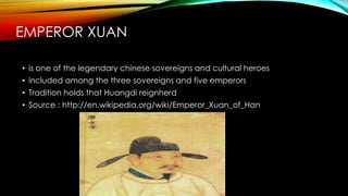 EMPEROR XUAN
• is one of the legendary chinese sovereigns and cultural heroes
• included among the three sovereigns and five emperors
• Tradition holds that Huangdi reignherd
• Source : http://en.wikipedia.org/wiki/Emperor_Xuan_of_Han
 