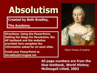 Absolutism   Created by Beth Bradley, The Academy Maria Teresa of Austria All page numbers are from the blue textbook,  World History,  McDougall Littell, 2003 Directions: Using the PowerPoint, Setting the Stage for Revolution, the AP textbook and the websites provided here complete the information asked for on each slide. Email your PowerPoint to bbradley@irvingisd.net 