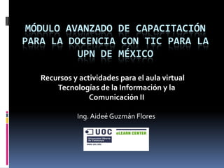 Módulo avanzado de capacitaciónpara la docencia con TIC para la UPN de México Recursos y actividades para el aula virtual Tecnologías de la Información y la Comunicación II Ing. Aideé Guzmán Flores 
