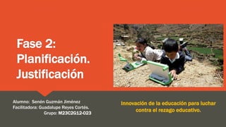 Fase 2:
Planificación.
Justificación
Innovación de la educación para luchar
contra el rezago educativo.
Alumno: Senén Guzmán Jiménez
Facilitadora: Guadalupe Reyes Cortés.
Grupo: M23C2G12-023
 
