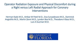 Operator Radiation Exposure and Physical Discomfort during 
a Right versus Left Radial Approach for Coronary 
Interventions 
Herman KadoM.D., AmbarM Patel M.D., Siva Suryadevara M.D., Dominick 
Angiolillo M.D., Martin Zenni M.D., Lyndon Box M.D., Theodore A Bass M.D., 
Luis A Guzman M.D. 
 