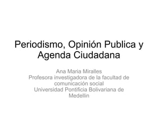 Periodismo, Opinión Publica y
     Agenda Ciudadana
              Ana Maria Miralles
   Profesora investigadora de la facultad de
             comunicación social
     Universidad Pontificia Bolivariana de
                   Medellin
 