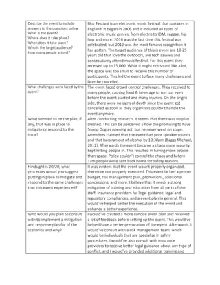 Describe the event to include
answers to the questions below.
What is the event?
Where does it take place?
When does it take place?
Who is the target audience?
How many people attend?
Bloc Festival is an electronic music festival that partakes in
England. It began in 2006 and it included all types of
electronic music genres, from electro to IDM, reggae, hip
hop and more. 2016 was the last time this festival was
celebrated, but 2012 was the most famous recognition it
has gotten. The target audience of this is event are 18-25
years old that love the outdoors, are tech savvies and
consecutively attend music festival. For this event they
received up to 15,000. While it might not sound like a lot,
the space was too small to receive this number of
participants. This led the event to face many challenges and
later be cancelled.
What challenges were faced by the
event?
The event faced crowd control challenges. They received to
many people, causing food & beverage to run out even
before the event started and many injuries. On the bright
side, there were no signs of death since the event got
cancelled as soon as they organizers couldn’t handle the
event anymore.
What seemed to be the plan, if
any, that was in place to
mitigate or respond to the
issue?
After conducting research, it seems that there was no plan
created. This can be perceived y how the promising to have
Snoop Dog as opening act, but he never went on stage.
Attendees claimed that the event had poor speaker sounds
and that bars ran out of alcohol by 10:30pm (Baggs Michael,
2012). Afterwards the event became a chaos since security
kept letting people in. This resulted in having more people
than space. Police couldn’t control the chaos and before
1am people were sent back home for safety reasons.
Hindsight is 20/20, what
processes would you suggest
putting in place to mitigate and
respond to the same challenges
that this event experienced?
It was evident that the event wasn’t properly organized,
therefore not properly executed. This event lacked a proper
budget, risk management plan, promotions, additional
concessions, and more. I believe that it needs a strong
mitigation of training and education from all parts of the
staff, Insurance providers for legal guidance, legal and
regulatory compliances, and a event plan in general. This
would’ve helped better the execution of the event and
enhance a better experience.
Who would you plan to consult
with to implement a mitigation
and response plan for of the
scenarios and why?
I would’ve created a more concise event plan and received
a lot of feedback before setting up the event. This would’ve
helped have a better preparation of the event. Afterwards, I
would’ve consult with a risk management team, which
would be individuals that are specialize in safety
procedures. I would’ve also consult with insurance
providers to receive better legal guidance about any type of
conflict, and I would’ve provided additional training and
 