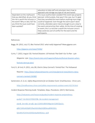 education to help staff and volunteers learn how to
approach and manage any type of risk and hazard.
Dependent on the risk/hazard
that you identified, do you think
the risk is worth the inclusion in
the event? Why or why not? Do
you think the issue could have
been avoided?
This issue could’ve been avoided if the event was properly
planned. Unfortunately, that wasn’t the case, but I’m glad
that they cancelled the event before anything more tragic
could’ve happened. Even though the event wasn’t done
correctly, attendees were mature enough to put a stop to
the event and prioritize their safety. At the time of creating
an event, this is a risk that is worth the inclusion since it
helps avoid any sort of conflict for the event and the
participants.
References:
Baggs, M. (2012, July 17). Bloc Festival 2012: what really happened? Www.gigwise.com.
https://gigwise.com/news/74366/
Curtis, T. (2022, August 10). Festival Disasters: 10 Festivals That Didn’t Go To Plan - Lyte
Magazine. Lyte. https://events.lyte.com/magazine/features/festival-disasters-when-
festivals-dont-go-plan/
Ford, R., & Ford, R. (2011, July 28). Electric Daisy Carnival’s Tainted Past. The Hollywood
Reporter. https://www.hollywoodreporter.com/news/general-news/electric-daisy-
carnival-s-tainted-216580/
Gartenstein, D. (n.d.). Safety Requirements for an Outdoor Event. Small Business - Chron.com.
https://smallbusiness.chron.com/safety-requirements-outdoor-event-42174.html
Incident Response Planning Guide: Templates, Steps, Procedures. (2017). Red Canary.
https://redcanary.com/resources/guides/incident-response-preparedness-
guide/?_bt=561227456370&_bk=incident management
plan&_bm=b&_bn=g&_bg=132693180434&gclid=Cj0KCQjw2v-
gBhC1ARIsAOQdKY2RaeVklHH8yGIQ8DlecpBlWtiS0i1-
QVoWivYCxYiIHciR2RZeiikaAkK4EALw_wcB
 