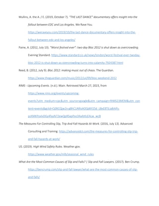 Mullins, A. the A. / E. (2019, October 7). “THE LAST DANCE” documentary offers insight into the
fallout between EDC and Los Angeles. We Rave You.
https://weraveyou.com/2019/10/the-last-dance-documentary-offers-insight-into-the-
fallout-between-edc-and-los-angeles/
Paine, A. (2012, July 13). “Worst festival ever”: two-day Bloc 2012 is shut down as overcrowding.
Evening Standard. https://www.standard.co.uk/news/london/worst-festival-ever-twoday-
bloc-2012-is-shut-down-as-overcrowding-turns-into-calamity-7924387.html
Reed, B. (2012, July 9). Bloc 2012: making music out of chaos. The Guardian.
https://www.theguardian.com/music/2012/jul/09/bloc-weekend-2012
RIMS - Upcoming Events. (n.d.). Main. Retrieved March 27, 2023, from
https://www.rims.org/events/upcoming-
events?utm_medium=cpc&utm_source=google&utm_campaign=RIMS23MEM&utm_con
tent=events&gclid=Cj0KCQjw2v-gBhC1ARIsAOQdKY2Sd_LBxE8TlLia8rkPs-
pzXMKPoxlvDGy4fayN72ewQpRSapPxo34aAtKsEALw_wcB
The Measures For Controlling Slip, Trip And Fall Hazards At Work. (2016, July 13). Advanced
Consulting and Training. https://advancedct.com/the-measures-for-controlling-slip-trip-
and-fall-hazards-at-work/
US. (2019). High Wind Safety Rules. Weather.gov.
https://www.weather.gov/mlb/seasonal_wind_rules
What Are the Most Common Causes of Slip and Falls? | Slip and Fall Lawyers. (2017). Ben Crump.
https://bencrump.com/slip-and-fall-lawyer/what-are-the-most-common-causes-of-slip-
and-falls/
 