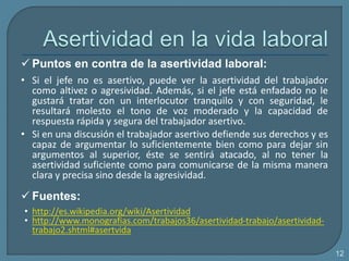  Puntos en contra de la asertividad laboral:
• Si el jefe no es asertivo, puede ver la asertividad del trabajador
como altivez o agresividad. Además, si el jefe está enfadado no le
gustará tratar con un interlocutor tranquilo y con seguridad, le
resultará molesto el tono de voz moderado y la capacidad de
respuesta rápida y segura del trabajador asertivo.
• Si en una discusión el trabajador asertivo defiende sus derechos y es
capaz de argumentar lo suficientemente bien como para dejar sin
argumentos al superior, éste se sentirá atacado, al no tener la
asertividad suficiente como para comunicarse de la misma manera
clara y precisa sino desde la agresividad.
 Fuentes:
• http://es.wikipedia.org/wiki/Asertividad
• http://www.monografias.com/trabajos36/asertividad-trabajo/asertividad-
trabajo2.shtml#asertvida
12
 
