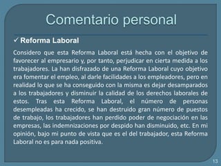  Reforma Laboral
Considero que esta Reforma Laboral está hecha con el objetivo de
favorecer al empresario y, por tanto, perjudicar en cierta medida a los
trabajadores. La han disfrazado de una Reforma Laboral cuyo objetivo
era fomentar el empleo, al darle facilidades a los empleadores, pero en
realidad lo que se ha conseguido con la misma es dejar desamparados
a los trabajadores y disminuir la calidad de los derechos laborales de
estos. Tras esta Reforma Laboral, el número de personas
desempleadas ha crecido, se han destruido gran número de puestos
de trabajo, los trabajadores han perdido poder de negociación en las
empresas, las indemnizaciones por despido han disminuido, etc. En mi
opinión, bajo mi punto de vista que es el del trabajador, esta Reforma
Laboral no es para nada positiva.
13
 