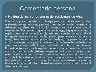  Huelga de los conductores de autobuses de Alsa
Considero que el derecho a la huelga para los trabajadores es algo
realmente necesario, pues, para estos, es una forma de protesta y de
defender sus derechos cuando los mismos son vulnerados por el
empresario. Bien es cierto que, ante una huelga, hay que garantizar y
regular unos servicios mínimos (y más en un sector como es el del
transporte, que es el caso que he elegido para la realización de esta
tarea). Lo malo es que siempre en las huelgas, hay personas que no
actúan como se debe y pasan a tener comportamientos violentos, lo
que provoca una mala imagen de todo el colectivo en huelga.
Normalmente ante una huelga de un sector importante, como es el
caso del transporte de viajeros, surgen conflictos entre los usuarios,
pues no reciben un servicio normal de la empresa, y no todos tienen la
capacidad de entender la situación en la que se encuentran estos
trabajadores, que lo único que están haciendo es ejercer un derecho
fundamental que todos los trabajadores españoles tenemos, que es el
derecho a la huelga.
14
 