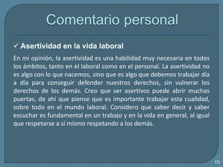  Asertividad en la vida laboral
En mi opinión, la asertividad es una habilidad muy necesaria en todos
los ámbitos, tanto en el laboral como en el personal. La asertividad no
es algo con lo que nacemos, sino que es algo que debemos trabajar día
a día para conseguir defender nuestros derechos, sin vulnerar los
derechos de los demás. Creo que ser asertivos puede abrir muchas
puertas, de ahí que piense que es importante trabajar esta cualidad,
sobre todo en el mundo laboral. Considero que saber decir y saber
escuchar es fundamental en un trabajo y en la vida en general, al igual
que respetarse a sí mismo respetando a los demás.
15
 