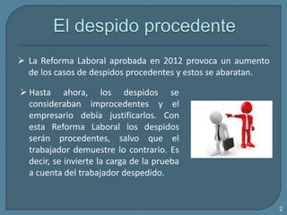  Hasta ahora, los despidos se
consideraban improcedentes y el
empresario debía justificarlos. Con
esta Reforma Laboral los despidos
serán procedentes, salvo que el
trabajador demuestre lo contrario. Es
decir, se invierte la carga de la prueba
a cuenta del trabajador despedido.
2
 La Reforma Laboral aprobada en 2012 provoca un aumento
de los casos de despidos procedentes y estos se abaratan.
 