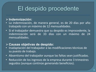 Indemnización:
• La indemnización, de manera general, es de 20 días por año
trabajado con un máximo de 12 mensualidades.
• Si el trabajador demuestra que su despido es improcedente, la
indemnización será de 33 días con un máximo de 24
mensualidades.
 Causas objetivas de despido:
• Inadaptación del trabajador a las modificaciones técnicas de
su puesto de trabajo.
• Absentismo del trabajador aunque las faltas sean justificadas.
• Reducción de los ingresos de la empresa durante 3 trimestres
seguidos (aunque continúe generando beneficios).
3
 