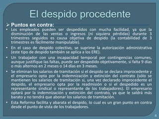4
 Puntos en contra:
• Los empleados pueden ser despedidos con mucha facilidad, ya que la
disminución de las ventas o ingresos (ni siquiera pérdidas) durante 3
trimestres seguidos es causa objetiva de despido (la contabilidad de 3
trimestres es fácilmente manipulable).
• En el caso de despido colectivo, se suprime la autorización administrativa
(este tipo de despido también se aplica a los ERE).
• Un trabajador con una incapacidad temporal por contingencias comunes,
aunque justifique las faltas, puede ser despedido objetivamente, si falta 9 días
o más alternos en 2 meses o 14 días en 3 meses.
• Se eliminan los salarios de tramitación si el despido se declara improcedente y
el empresario opta por la indemnización y extinción del contrato (sólo se
mantienen los salarios de tramitación si, una vez declarado improcedente el
despido, el empresario opta por la readmisión o si el despedido es un
representante sindical o representante de los trabajadores). El empresario
optará por la indemnización y extinción del contrato, ya que le saldrá más
barato y no tendrá que abonar los salarios de tramitación.
• Esta Reforma facilita y abarata el despido, lo cual es un gran punto en contra
desde el punto de vista de los trabajadores.
 