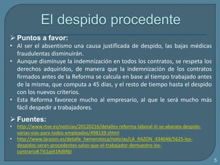  Puntos a favor:
• Al ser el absentismo una causa justificada de despido, las bajas médicas
fraudulentas disminuirán.
• Aunque disminuye la indemnización en todos los contratos, se respeta los
derechos adquiridos, de manera que la indemnización de los contratos
firmados antes de la Reforma se calcula en base al tiempo trabajado antes
de la misma, que computa a 45 días, y el resto de tiempo hasta el despido
con los nuevos criterios.
• Esta Reforma favorece mucho al empresario, al que le será mucho más
fácil despedir a trabajadores.
 Fuentes:
• http://www.rtve.es/noticias/20120216/detalles-reforma-laboral-iii-se-abarata-despido-
varias-vias-para-todos-empleados/498139.shtml
• http://www.larazon.es/detalle_hemeroteca/noticias/LA_RAZON_434048/5625-los-
despidos-seran-procedentes-salvo-que-el-trabajador-demuestre-los-
contrario#.Ttt1pj41RdlINjI
5
 
