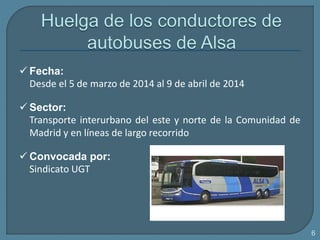  Fecha:
Desde el 5 de marzo de 2014 al 9 de abril de 2014
 Sector:
Transporte interurbano del este y norte de la Comunidad de
Madrid y en líneas de largo recorrido
 Convocada por:
Sindicato UGT
6
 