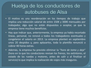 • El motivo es una reordenación en los tiempos de trabajo que
implica una reducción salarial de entre 150€ y 300€ mensuales por
trabajador, algo que no están dispuestos a aceptar, ya que la
empresa tiene muchos beneficios.
• Hay que indicar que, anteriormente, la empresa ya había recortado
líneas, personal, no renovó a todos los trabajadores eventuales y
congelaron el salario en 2013. La empresa planteó en septiembre
unos 20 despidos y, para aplazarlos, toda la plantilla renunció a
cobrar 40 horas extras.
• Además, la empresa ha previsto eliminar la “hora de toma y deje”
(hora en la que los conductores revisan los frenos, los extintores, el
estado de las ruedas y motores, antes de salir y al finalizar el
servicio) lo que implica la realización de viajes más inseguros.
7
 