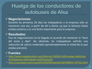  Negociaciones:
Durante los primeros 26 días los trabajadores y la empresa sólo se
reunieron una vez, a partir de ahí a diario, ya que la Semana Santa
estaba próxima y es una fecha importante para la empresa.
 Resultados:
Tras las negociaciones se ha llegado al acuerdo de mantener la “hora
del toma y deje”. No obstante, los trabajadores sufrirán una
reducción de salario moderada (aproximadamente la mitad de lo que
estaba previsto).
 Fuentes:
• http://www.huelgalendario.com/Noticias/140304-1428-Huelga-indefinida-
de-Autobuses-ALSA-desde-ma%F1ana.php
• http://ccaa.elpais.com/ccaa/2014/04/09/madrid/1397040879_037352.html
8
 