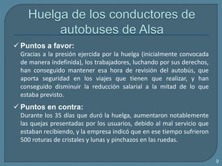  Puntos a favor:
Gracias a la presión ejercida por la huelga (inicialmente convocada
de manera indefinida), los trabajadores, luchando por sus derechos,
han conseguido mantener esa hora de revisión del autobús, que
aporta seguridad en los viajes que tienen que realizar, y han
conseguido disminuir la reducción salarial a la mitad de lo que
estaba previsto.
 Puntos en contra:
Durante los 35 días que duró la huelga, aumentaron notablemente
las quejas presentadas por los usuarios, debido al mal servicio que
estaban recibiendo, y la empresa indicó que en ese tiempo sufrieron
500 roturas de cristales y lunas y pinchazos en las ruedas.
9
 