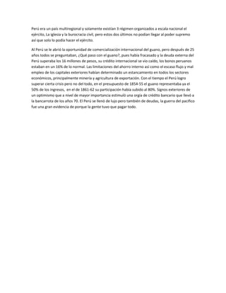 Perú era un país multiregional y solamente existían 3 régimen organizados a escala nacional el
ejército, La iglesia y la burocracia civil, pero estos dos últimos no podían llegar al poder supremo
así que solo lo podía hacer el ejército.

Al Perú se le abrió la oportunidad de comercialización internacional del guano, pero después de 25
años todos se preguntaban, ¿Qué paso con el guano?, pues había fracasado y la deuda externa del
Perú superaba los 16 millones de pesos, su crédito internacional se vio caído, los bonos peruanos
estaban en un 16% de lo normal. Las limitaciones del ahorro interno así como el escaso flujo y mal
empleo de los capitales exteriores habían determinado un estancamiento en todos los sectores
económicos, principalmente minería y agricultura de exportación. Con el tiempo el Perú logro
superar cierta crisis pero no del todo, en el presupuesto de 1854-55 el guano representaba ya el
50% de los ingresos, en el de 1861-62 su participación había subido al 80%. Signos exteriores de
un optimismo que a nivel de mayor importancia estimuló una orgía de crédito bancario que llevó a
la bancarrota de los años 70. El Perú se llenó de lujo pero también de deudas, la guerra del pacifico
fue una gran evidencia de porque la gente tuvo que pagar todo.
 