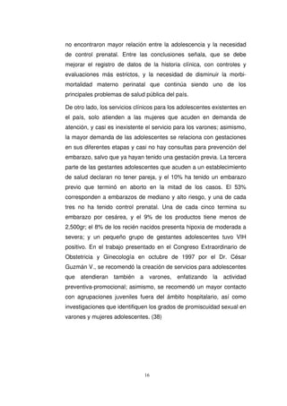 no encontraron mayor relación entre la adolescencia y la necesidad
de control prenatal. Entre las conclusiones señala, que se debe
mejorar el registro de datos de la historia clínica, con controles y
evaluaciones más estrictos, y la necesidad de disminuir la morbi-
mortalidad materno perinatal que continúa siendo uno de los
principales problemas de salud pública del país.
De otro lado, los servicios clínicos para los adolescentes existentes en
el país, solo atienden a las mujeres que acuden en demanda de
atención, y casi es inexistente el servicio para los varones; asimismo,
la mayor demanda de las adolescentes se relaciona con gestaciones
en sus diferentes etapas y casi no hay consultas para prevención del
embarazo, salvo que ya hayan tenido una gestación previa. La tercera
parte de las gestantes adolescentes que acuden a un establecimiento
de salud declaran no tener pareja, y el 10% ha tenido un embarazo
previo que terminó en aborto en la mitad de los casos. El 53%
corresponden a embarazos de mediano y alto riesgo, y una de cada
tres no ha tenido control prenatal. Una de cada cinco termina su
embarazo por cesárea, y el 9% de los productos tiene menos de
2,500gr; el 8% de los recién nacidos presenta hipoxia de moderada a
severa; y un pequeño grupo de gestantes adolescentes tuvo VIH
positivo. En el trabajo presentado en el Congreso Extraordinario de
Obstetricia y Ginecología en octubre de 1997 por el Dr. César
Guzmán V., se recomendó la creación de servicios para adolescentes
que atendieran también a varones, enfatizando la actividad
preventiva-promocional; asimismo, se recomendó un mayor contacto
con agrupaciones juveniles fuera del ámbito hospitalario, así como
investigaciones que identifiquen los grados de promiscuidad sexual en
varones y mujeres adolescentes. (38)
 