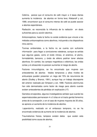 Cafeína, parece que el consumo de café mayor a 4 tasas diarias
aumenta la incidencia de abortos en forma leve; Klebanoff y col,
1999, encontraron que el consumo intenso de café se puede asociar
a abortos espontáneos.
Radiación, es reconocida la influencia de la radiación en dosis
suficientes para su acción abortiva.
Anticonceptivos, hasta la fecha no existe evidencia que vincule a los
métodos anticonceptivos como abortivos, incluyendo a los dispositivos
intra-uterino.
Toxinas ambientales, a la fecha no se cuenta con suficiente
información para llegar a conclusiones valederas, aunque se señala
que algunos gases, como el óxido nitroso, el arsénico, el plomo,
formaldehido, benceno, y óxido de etileno podrían tener efectos
abortivos. En cambio, los campos magnéticos o eléctricos, las ondas
cortas y el ultrasonido no parecen aumentar el riesgo de aborto.
Factores inmunológicos, se ha encontrado que mujeres con
antecedentes de abortos fetales tempranos y altos niveles de
anticuerpos pueden presentar un riego del 70% de recurrencia de
aborto (Dudley y Branco, 1991), aunque hay un trabajo discrepante
del anterior realizado por Simpson y col, 1998. Factores aloinmunes
han sido demostrados como factor de riesgo para aborto cuando
existen antecedentes de pérdidas sin explicación.(17)
Gametos envejecidos, algunos investigadores señalan que cuando los
espermatozoides permanecen 4 o 5 días en el tracto genital femenino
antes de la concepción, o en el caso de mujeres mayores de 35 años,
se aprecia un aumento de la incidencia de abortos.
Laparotomía, realizado en el embarazo temprano, no se ha
encontrado evidencia de aumento de la incidencia de abortos.
Traumatismos físicos, tampoco existen datos que avalen esta
posibilidad como causa de abortos.
 