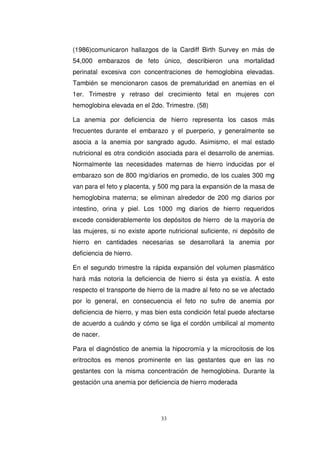 (1986)comunicaron hallazgos de la Cardiff Birth Survey en más de
54,000 embarazos de feto único, describieron una mortalidad
perinatal excesiva con concentraciones de hemoglobina elevadas.
También se mencionaron casos de prematuridad en anemias en el
1er. Trimestre y retraso del crecimiento fetal en mujeres con
hemoglobina elevada en el 2do. Trimestre. (58)
La anemia por deficiencia de hierro representa los casos más
frecuentes durante el embarazo y el puerperio, y generalmente se
asocia a la anemia por sangrado agudo. Asimismo, el mal estado
nutricional es otra condición asociada para el desarrollo de anemias.
Normalmente las necesidades maternas de hierro inducidas por el
embarazo son de 800 mg/diarios en promedio, de los cuales 300 mg
van para el feto y placenta, y 500 mg para la expansión de la masa de
hemoglobina materna; se eliminan alrededor de 200 mg diarios por
intestino, orina y piel. Los 1000 mg diarios de hierro requeridos
excede considerablemente los depósitos de hierro de la mayoría de
las mujeres, si no existe aporte nutricional suficiente, ni depósito de
hierro en cantidades necesarias se desarrollará la anemia por
deficiencia de hierro.
En el segundo trimestre la rápida expansión del volumen plasmático
hará más notoria la deficiencia de hierro si ésta ya existía. A este
respecto el transporte de hierro de la madre al feto no se ve afectado
por lo general, en consecuencia el feto no sufre de anemia por
deficiencia de hierro, y mas bien esta condición fetal puede afectarse
de acuerdo a cuándo y cómo se liga el cordón umbilical al momento
de nacer.
Para el diagnóstico de anemia la hipocromía y la microcitosis de los
eritrocitos es menos prominente en las gestantes que en las no
gestantes con la misma concentración de hemoglobina. Durante la
gestación una anemia por deficiencia de hierro moderada
 