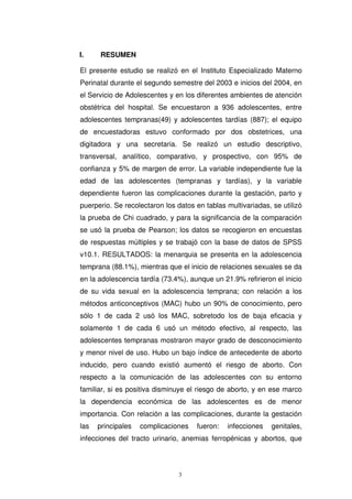 I. RESUMEN
El presente estudio se realizó en el Instituto Especializado Materno
Perinatal durante el segundo semestre del 2003 e inicios del 2004, en
el Servicio de Adolescentes y en los diferentes ambientes de atención
obstétrica del hospital. Se encuestaron a 936 adolescentes, entre
adolescentes tempranas(49) y adolescentes tardías (887); el equipo
de encuestadoras estuvo conformado por dos obstetrices, una
digitadora y una secretaria. Se realizó un estudio descriptivo,
transversal, analítico, comparativo, y prospectivo, con 95% de
confianza y 5% de margen de error. La variable independiente fue la
edad de las adolescentes (tempranas y tardías), y la variable
dependiente fueron las complicaciones durante la gestación, parto y
puerperio. Se recolectaron los datos en tablas multivariadas, se utilizó
la prueba de Chi cuadrado, y para la significancia de la comparación
se usó la prueba de Pearson; los datos se recogieron en encuestas
de respuestas múltiples y se trabajó con la base de datos de SPSS
v10.1. RESULTADOS: la menarquia se presenta en la adolescencia
temprana (88.1%), mientras que el inicio de relaciones sexuales se da
en la adolescencia tardía (73.4%), aunque un 21.9% refirieron el inicio
de su vida sexual en la adolescencia temprana; con relación a los
métodos anticonceptivos (MAC) hubo un 90% de conocimiento, pero
sólo 1 de cada 2 usó los MAC, sobretodo los de baja eficacia y
solamente 1 de cada 6 usó un método efectivo, al respecto, las
adolescentes tempranas mostraron mayor grado de desconocimiento
y menor nivel de uso. Hubo un bajo índice de antecedente de aborto
inducido, pero cuando existió aumentó el riesgo de aborto. Con
respecto a la comunicación de las adolescentes con su entorno
familiar, si es positiva disminuye el riesgo de aborto, y en ese marco
la dependencia económica de las adolescentes es de menor
importancia. Con relación a las complicaciones, durante la gestación
las principales complicaciones fueron: infecciones genitales,
infecciones del tracto urinario, anemias ferropénicas y abortos, que
 