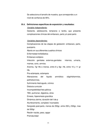 Se selecciona el tamaño de muestra, que corresponde a un
nivel de confianza de 95%.
IX.4. Definiciones especificas de exposición y resultados:
Variable Independiente:
Gestante, adolescente, temprana o tardía, que presenta
complicaciones clínicas del embarazo, parto y/o post-parto
Variables dependientes:
Complicaciones de las etapas de gestación: embarazo, parto,
puerperio.
Aborto en sus diferentes cuadros clínicos
Enfermedad trofoblástica
Embarazo ectópico
Infección: genitales externos,genitales internos, urinaria,
mamas, corio, amnios.
Anemia, 7gr Hb o menos, entre 8 y 9gr. Hb, entre 10 y 11 gr
Hb.
Pre-eclampsia, eclampsia
Alteraciones del líquido amniótico: oligohidramnios,
polihidramnios.
Sufrimiento fetal:agudo, crónico
Distocia cunicular
Incompatibilidad feto-pélvica
TBC, pulmonar, digestiva, otros
Emesis, hiperemesis gravídica
Dinámica uterina, duración del t de p
Alumbramiento, completo/ incompleto
Sangrado post-parto, menos de 250gr, entre 250 y 500gr, mas
de 500gr
Recién nacido, peso, apgar
Prematuridad
 
