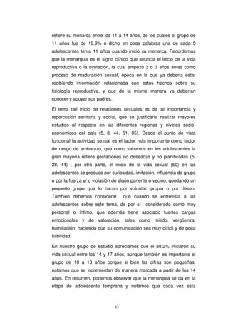 refiere su menarca entre los 11 a 14 años, de los cuales el grupo de
11 años fue de 19.9% o dicho en otras palabras una de cada 5
adolescentes tenía 11 años cuando inició su menarca. Recordemos
que la menarquia es el signo clínico que anuncia el inicio de la vida
reproductiva o la ovulación, la cual empezó 2 o 3 años antes como
proceso de maduración sexual, época en la que ya debería estar
recibiendo información relacionada con estos hechos sobre su
fisiología reproductiva, y que de la misma manera ya deberían
conocer y apoyar sus padres.
El tema del inicio de relaciones sexuales es de tal importancia y
repercusión sanitaria y social, que se justificaría realizar mayores
estudios al respecto en las diferentes regiones y niveles socio-
económicos del país (5, 8, 44, 51, 85). Desde el punto de vista
funcional la actividad sexual es el factor más importante como factor
de riesgo de embarazo, que como sabemos en los adolescentes la
gran mayoría refiere gestaciones no deseadas y no planificadas (5,
28, 44) , por otra parte, el inicio de la vida sexual (50) en las
adolescentes se produce por curiosidad, imitación, influencia de grupo
o por la fuerza y/ o violación de algún pariente o vecino, quedando un
pequeño grupo que lo hacen por voluntad propia o por deseo.
También debemos considerar que cuando se entrevista a las
adolescentes sobre este tema, de por sí considerado como muy
personal o íntimo, que además tiene asociado fuertes cargas
emocionales y de valoración, tales como miedo, vergüenza,
humillación; haciendo que su comunicación sea muy difícil y de poca
fiabilidad.
En nuestro grupo de estudio apreciamos que el 88.2% iniciaron su
vida sexual entre los 14 y 17 años, aunque también es importante el
grupo de 10 a 13 años porque si bien las cifras son pequeñas,
notamos que se incrementan de manera marcada a partir de los 14
años. En resumen, podemos observar que la menarquia se da en la
etapa de adolescente temprana y notamos que cada vez esta
 