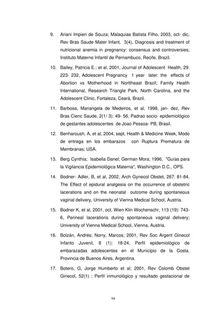 9. Ariani Impieri de Souza; Malaquias Batista Filho, 2003, oct- dic,
Rev Bras Saude Mater Infant, 3(4), Diagnosis and treatment of
nutricional anemia in pregnancy: consensus and controversies;
Instituto Materno Infantil de Pernambuco, Recife, Brazil.
10. Bailey, Patricia E.; et al, 2001, Journal of Adolescent Health, 29:
223- 232, Adolescent Pregnancy 1 year later: the effects of
Abortion vs Motherhood in Norttheast Brazil; Family Health
International, Research Triangle Park, North Carolina, and the
Adolescent Clinic, Fortaleza, Ceará, Brazil.
11. Barbosa, Mariangela de Medeiros, et al, 1998, jan- dez, Rev
Bras Cienc Saude, 2(1/ 3): 49- 56, Padrao socio- epidemiológico
de gestantes adolescentes de Joao Pessoa- PB, Brasil.
12. Benharoush, A, et al, 2004, sept, Health & Medicine Week, Modo
de entrega en los embarazos con Ruptura Prematura de
Membranas; USA.
13. Berg Cynthia; Isabella Danel; German Mora; 1996, "Guías para
la Vigilancia Epidemiológica Materna", Washington D.C., OPS.
14. Bodner- Adler, B, et al, 2002, Arch Gynecol Obstet, 267: 81-84,
The Effect of epidural analgesia on the occurrence of obstetric
lacerations and on the neonatal outcome during spontaneous
vaginal delivery, University of Vienna Medical School, Austria.
15. Bodner K, et al, 2001, oct, Wien Klin Wochenschr, 113 (19): 743-
6, Perineal lacerations during spontaneous vaginal delivery;
University of Vienna Medical School, Vienna, Austria.
16. Bolzán, Andrés; Norry, Marcos; 2001, Rev Soc Argent Ginecol
Infanto Juvenil, 8 (1): 18-24, Perfil epidemiológico de
embarazadas adolescentes en el Municipio de la Costa,
Provincia de Buenos Aires, Argentina.
17. Botero, G, Jorge Humberto et al; 2001, Rev Colomb Obstet
Ginecol, 52(1) ; Perfil inmunológico y resultado gestacional de
 