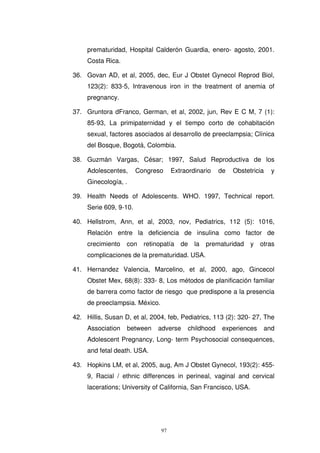 prematuridad, Hospital Calderón Guardia, enero- agosto, 2001.
Costa Rica.
36. Govan AD, et al, 2005, dec, Eur J Obstet Gynecol Reprod Biol,
123(2): 833-5, Intravenous iron in the treatment of anemia of
pregnancy.
37. Gruntora dFranco, German, et al, 2002, jun, Rev E C M, 7 (1):
85-93, La primipaternidad y el tiempo corto de cohabitación
sexual, factores asociados al desarrollo de preeclampsia; Clínica
del Bosque, Bogotá, Colombia.
38. Guzmán Vargas, César; 1997, Salud Reproductiva de los
Adolescentes, Congreso Extraordinario de Obstetricia y
Ginecología, .
39. Health Needs of Adolescents. WHO. 1997, Technical report.
Serie 609, 9-10.
40. Hellstrom, Ann, et al, 2003, nov, Pediatrics, 112 (5): 1016,
Relación entre la deficiencia de insulina como factor de
crecimiento con retinopatía de la prematuridad y otras
complicaciones de la prematuridad. USA.
41. Hernandez Valencia, Marcelino, et al, 2000, ago, Gincecol
Obstet Mex, 68(8): 333- 8, Los métodos de planificación familiar
de barrera como factor de riesgo que predispone a la presencia
de preeclampsia. México.
42. Hillis, Susan D, et al, 2004, feb, Pediatrics, 113 (2): 320- 27, The
Association between adverse childhood experiences and
Adolescent Pregnancy, Long- term Psychosocial consequences,
and fetal death. USA.
43. Hopkins LM, et al, 2005, aug, Am J Obstet Gynecol, 193(2): 455-
9, Racial / ethnic differences in perineal, vaginal and cervical
lacerations; University of California, San Francisco, USA.
 