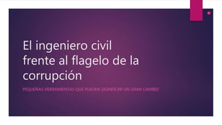 El ingeniero civil
frente al flagelo de la
corrupción
PEQUEÑAS HERRAMIENTAS QUE PUEDEN SIGNIFICAR UN GRAN CAMBIO
 