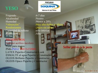 YESO   Fraguado :4-7 días Alcalinidad :Neutro Humedad :Menor a 20% * Absorción” :Muy alta-Sellos acrílicos Rendimientos  :¡bajos sin sellar! Capacidad de relleno :sólo interior Plasticidad :Alta PRODUCTOS Sellador acrílico incoloro Pasta para muros: PM6- PMA1 - PM15-CI2005 LATEX Pajarito-Constructor-Look ESMALTE al agua Pajarito y Constructor OLEOS Brillante Pajarito y Constructor OLEOS Opaco Pajarito y Constructor  Sellar previo a la pasta 